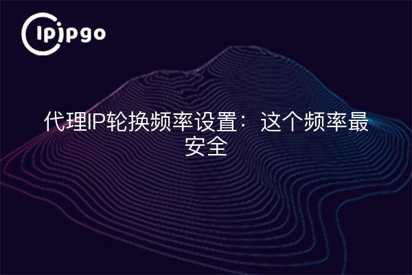 代理IP轮换频率设置：这个频率最安全