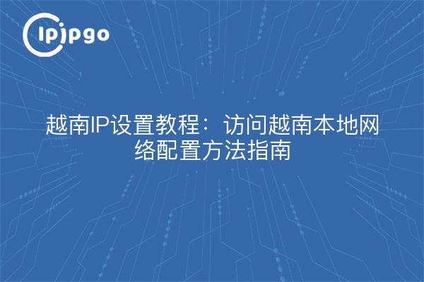 越南IP设置教程:访问越南本地网络配置方法指南