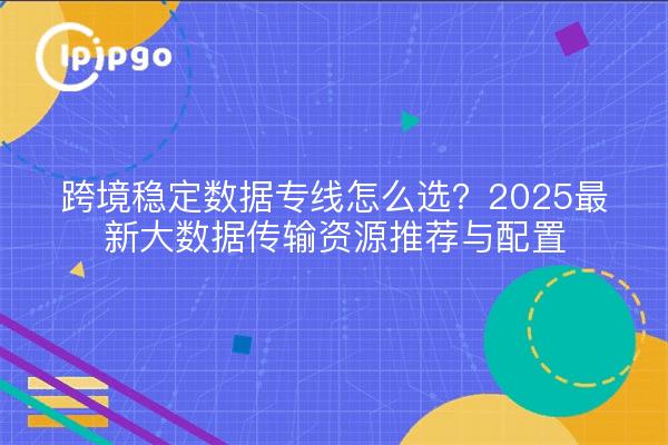 跨境稳定数据专线怎么选?2025最新大数据传输资源推荐与配置