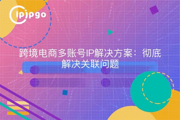 跨境电商多账号IP解决方案:彻底解决关联问题