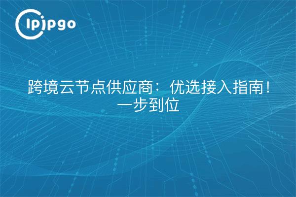 跨境云节点供应商：优选接入指南！一步到位