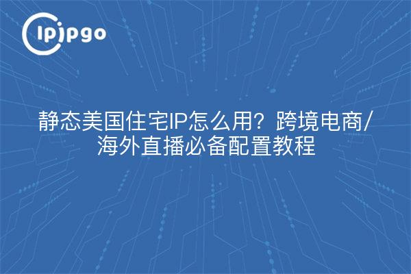 How to use static U.S. residential IP? Essential configuration tutorial for cross-border e-commerce/overseas live streaming