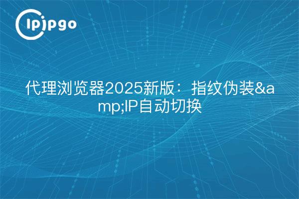 代理浏览器2025新版:指纹伪装&IP自动切换