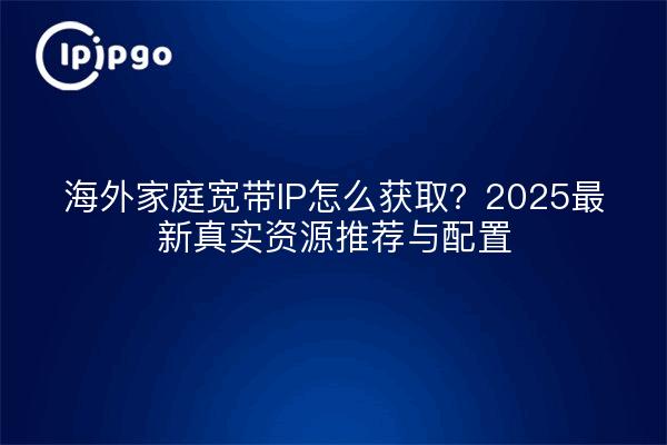 海外家庭宽带IP怎么获取?2025最新真实资源推荐与配置