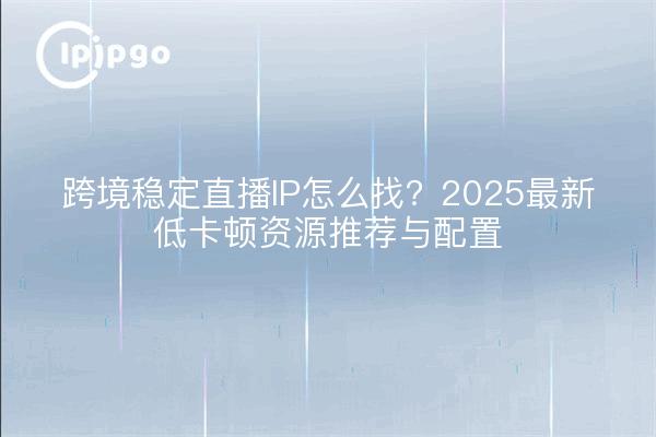 跨境稳定直播IP怎么找？2025最新低卡顿资源推荐与配置