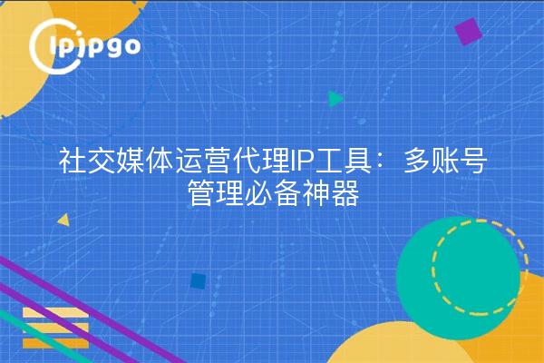 社交媒体运营代理IP工具：多账号管理必备神器