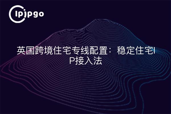 UK Cross-Border Residential Private Line Configuration: Stable Residential IP Access Methods