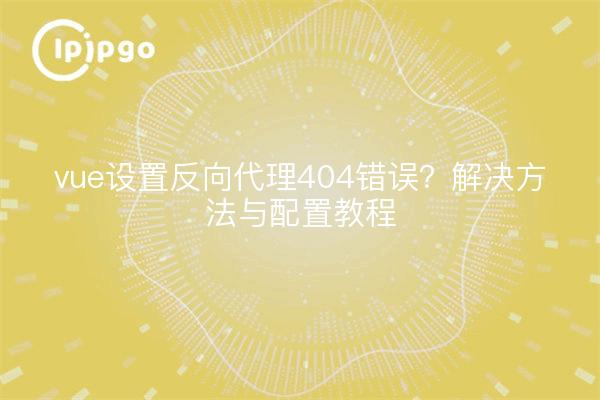 vue设置反向代理404错误?解决方法与配置教程