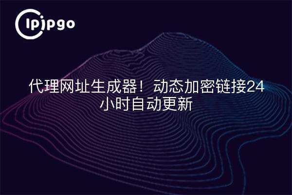 代理网址生成器!动态加密链接24小时自动更新