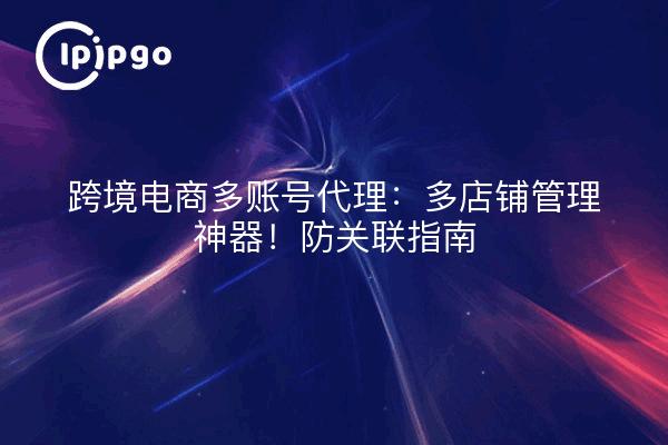 跨境电商多账号代理：多店铺管理神器！防关联指南