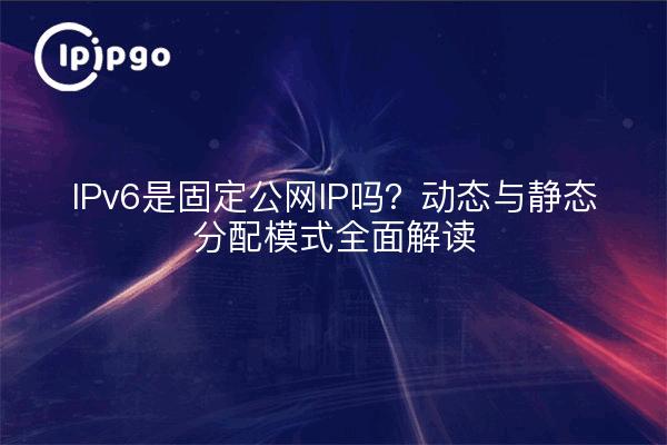 IPv6是固定公网IP吗？动态与静态分配模式全面解读