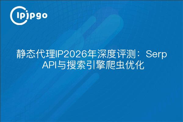 静态代理IP2026年深度评测:Serp API与搜索引擎爬虫优化