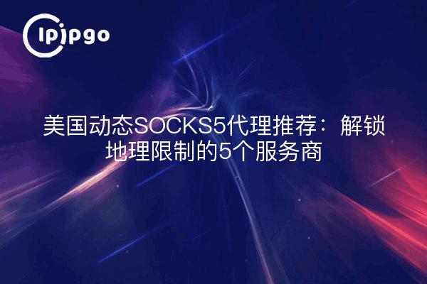 美国动态SOCKS5代理推荐:解锁地理限制的5个服务商