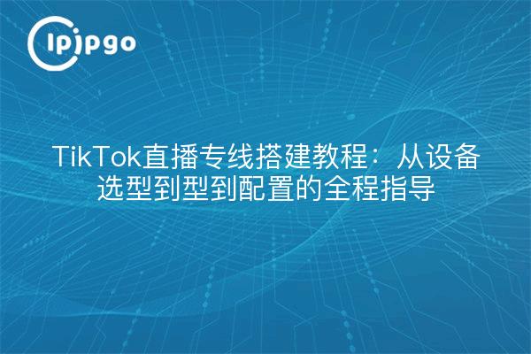 TikTok直播专线搭建教程:从设备选型到型到配置的全程指导
