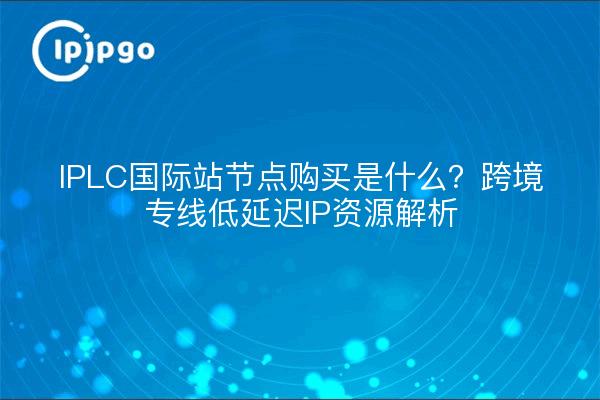 IPLC国际站节点购买是什么?跨境专线低延迟IP资源解析