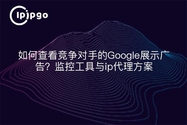 如何查看竞争对手的Google展示广告？监控工具与ip代理方案