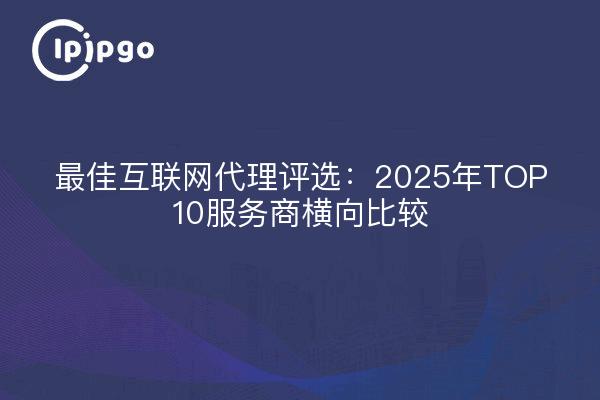 最佳互联网代理评选:2025年TOP10服务商横向比较