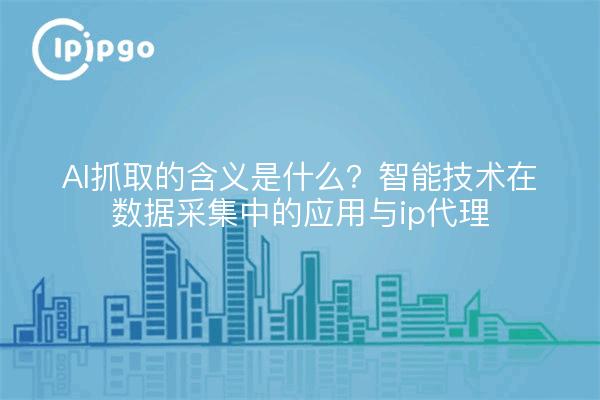 AI抓取的含义是什么？智能技术在数据采集中的应用与ip代理