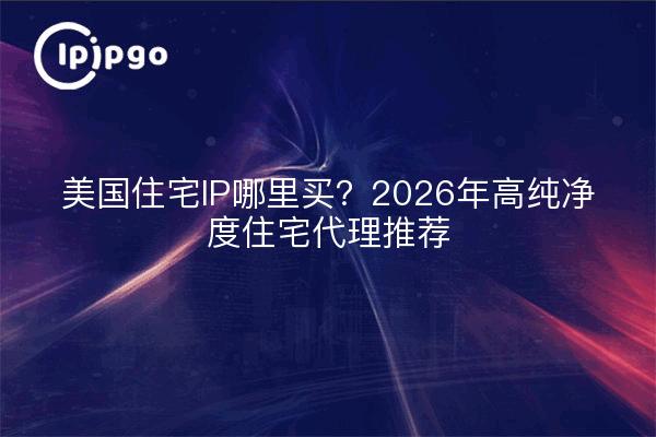 美国住宅IP哪里买？2026年高纯净度住宅代理推荐