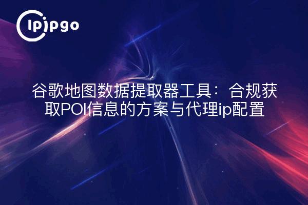 谷歌地图数据提取器工具：合规获取POI信息的方案与代理ip配置