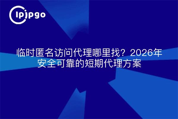 临时匿名访问代理哪里找?2026年安全可靠的短期代理方案