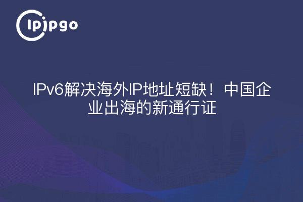 IPv6解决海外IP地址短缺！中国企业出海的新通行证