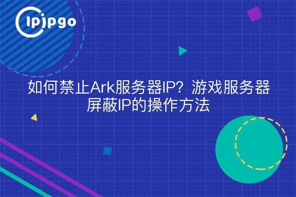如何禁止Ark服务器IP？游戏服务器屏蔽IP的操作方法