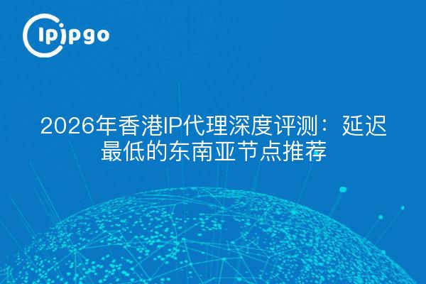 2026年香港IP代理深度评测：延迟最低的东南亚节点推荐