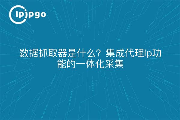 数据抓取器是什么?集成代理ip功能的一体化采集