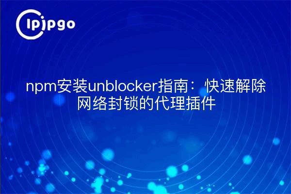 npm安装unblocker指南:快速解除网络封锁的代理插件