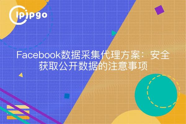 Facebook数据采集代理方案:安全获取公开数据的注意事项