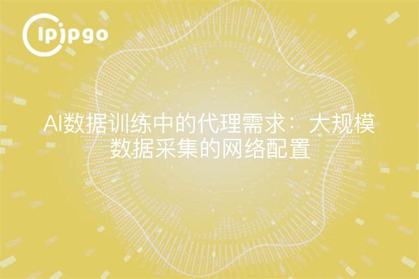 AI数据训练中的代理需求：大规模数据采集的网络配置