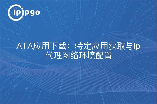 ATA应用下载：特定应用获取与ip代理网络环境配置