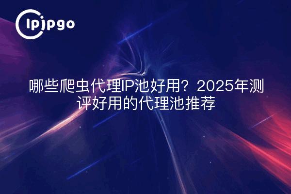 哪些爬虫代理IP池好用？2025年测评好用的代理池推荐