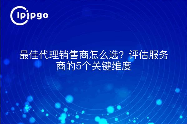 最佳代理销售商怎么选？评估服务商的5个关键维度