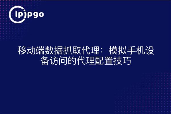 移动端数据抓取代理:模拟手机设备访问的代理配置技巧