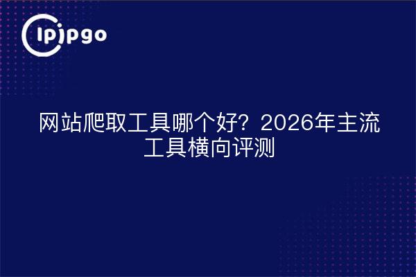 网站爬取工具哪个好？2026年主流工具横向评测