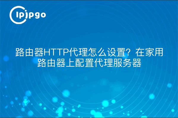 路由器HTTP代理怎么设置？在家用路由器上配置代理服务器