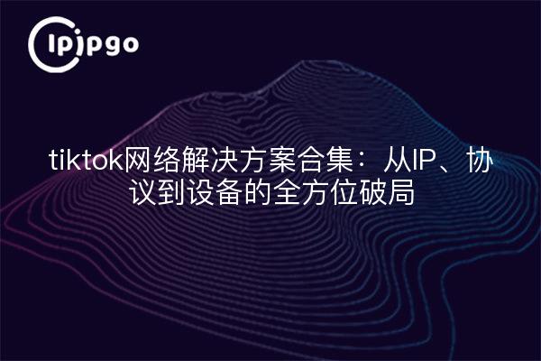 tiktok网络解决方案合集：从IP、协议到设备的全方位破局