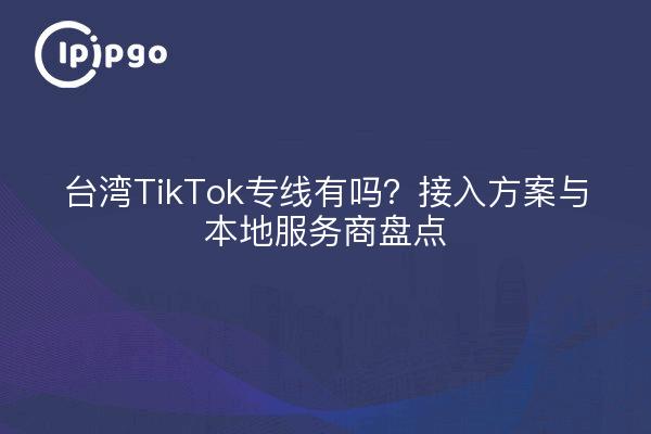 台湾TikTok专线有吗?接入方案与本地服务商盘点