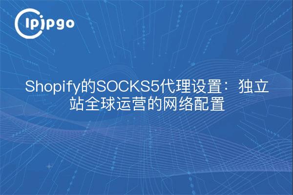 Shopify的SOCKS5代理设置：独立站全球运营的网络配置