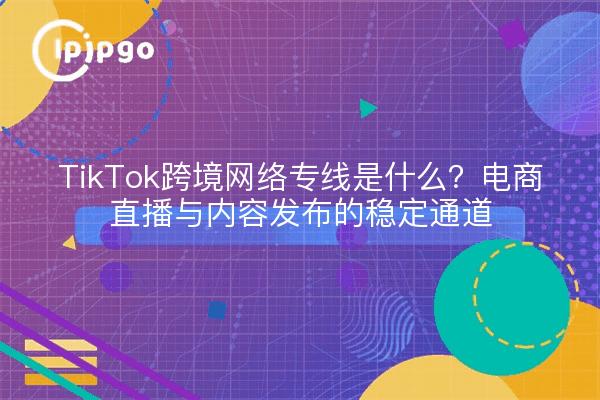 TikTok跨境网络专线是什么?电商直播与内容发布的稳定通道