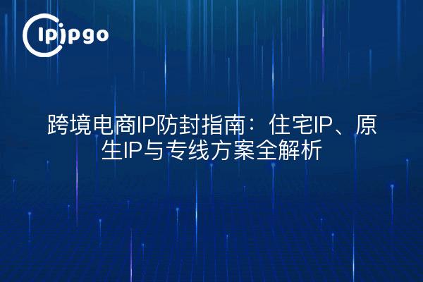 跨境电商IP防封指南:住宅IP、原生IP与专线方案全解析