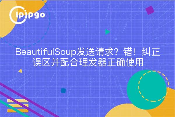 BeautifulSoup发送请求？错！纠正误区并配合理发器正确使用