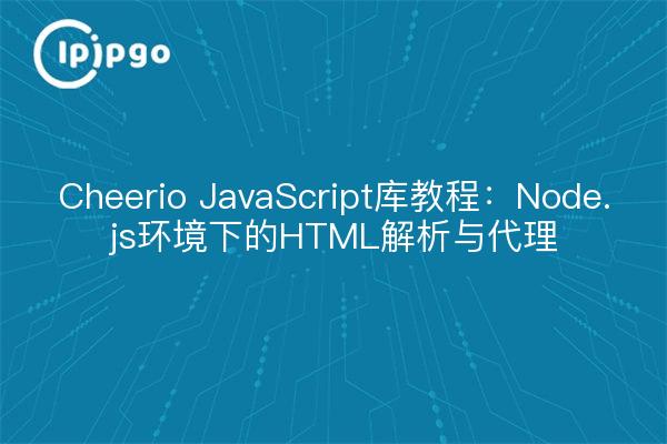 Cheerio JavaScript库教程:Node.js环境下的HTML解析与代理