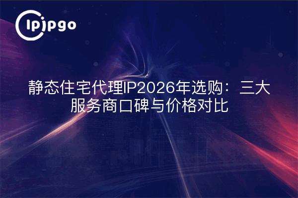 静态住宅代理IP2026年选购：三大服务商口碑与价格对比