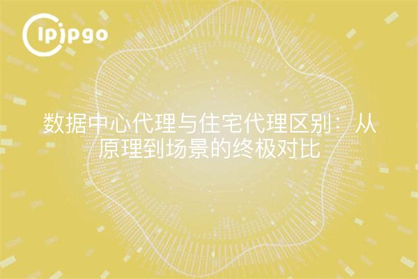 数据中心代理与住宅代理区别：从原理到场景的终极对比