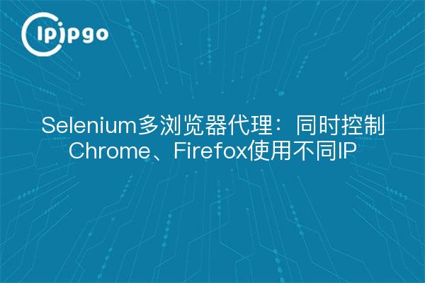 Selenium多浏览器代理：同时控制Chrome、Firefox使用不同IP