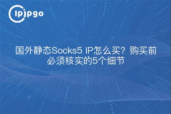国外静态Socks5 IP怎么买?购买前必须核实的5个细节