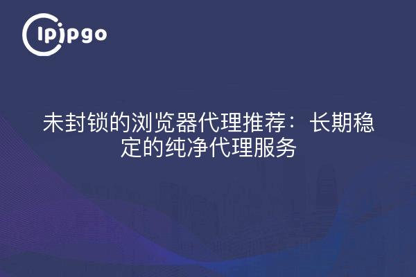 未封锁的浏览器代理推荐：长期稳定的纯净代理服务
